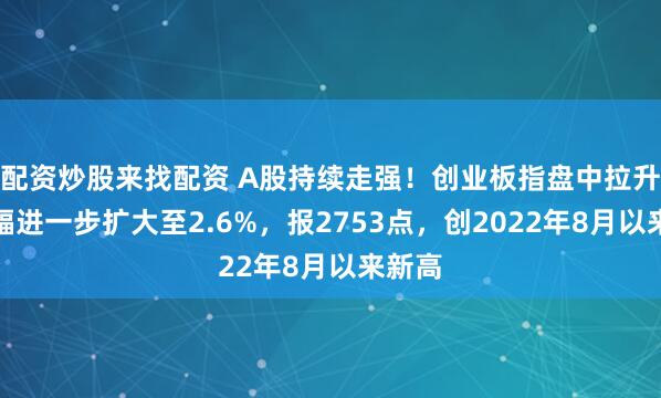 配资炒股来找配资 A股持续走强！创业板指盘中拉升，涨幅进一步扩大至2.6%，报2753点，创2022年8月以来新高