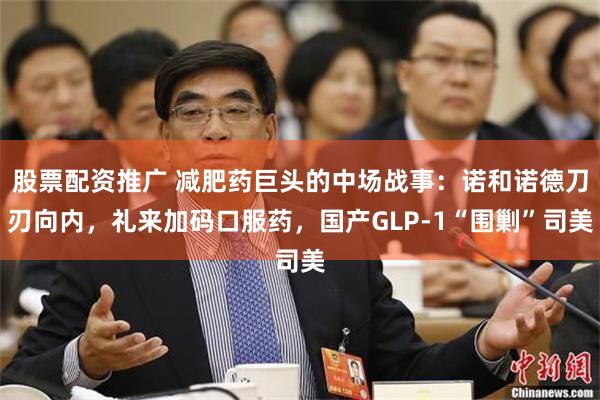 股票配资推广 减肥药巨头的中场战事：诺和诺德刀刃向内，礼来加码口服药，国产GLP-1“围剿”司美