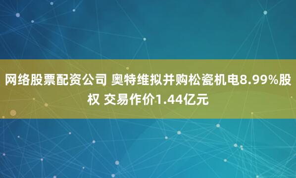 网络股票配资公司 奥特维拟并购松瓷机电8.99%股权 交易作价1.44亿元