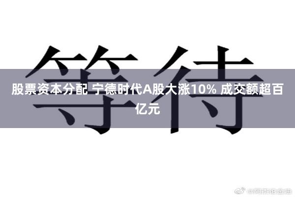 股票资本分配 宁德时代A股大涨10% 成交额超百亿元