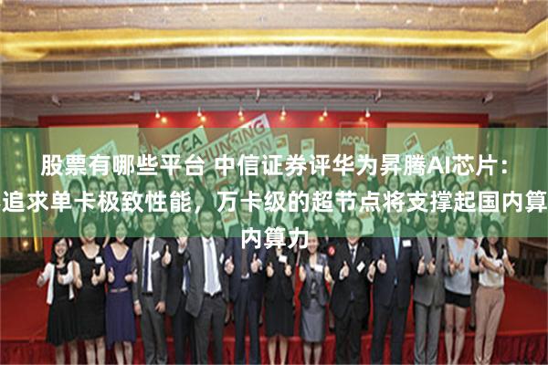 股票有哪些平台 中信证券评华为昇腾AI芯片：不追求单卡极致性能，万卡级的超节点将支撑起国内算力