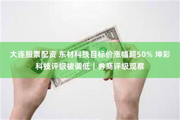 大连股票配资 东材科技目标价涨幅超50% 坤彩科技评级被调低|券商评级观察