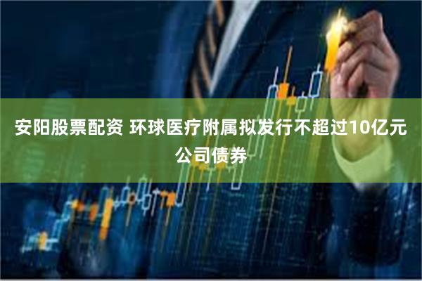 安阳股票配资 环球医疗附属拟发行不超过10亿元公司债券