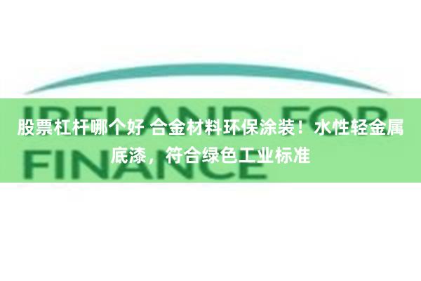 股票杠杆哪个好 合金材料环保涂装!水性轻金属底漆,符合绿色工业标准