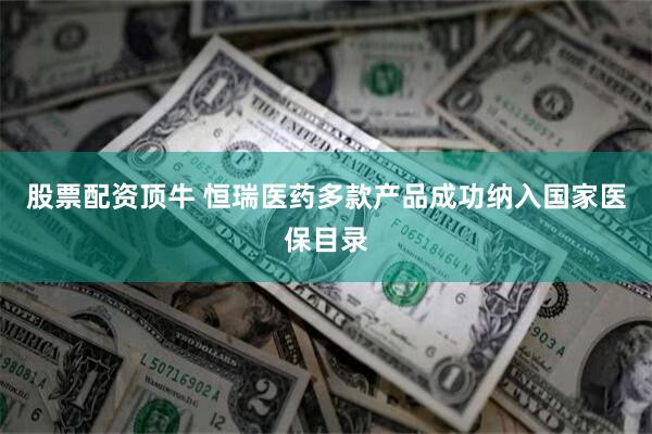 股票配资顶牛 恒瑞医药多款产品成功纳入国家医保目录