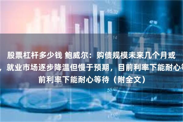 股票杠杆多少钱 鲍威尔：购债规模未来几个月或维持较高水平，就业市场逐步降温但慢于预期，目前利率下能耐心等待（附全文）