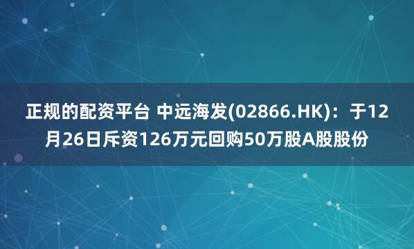 正规的配资平台 中远海发(02866.HK)：于12月26日斥资126万元回购50万股A股股份